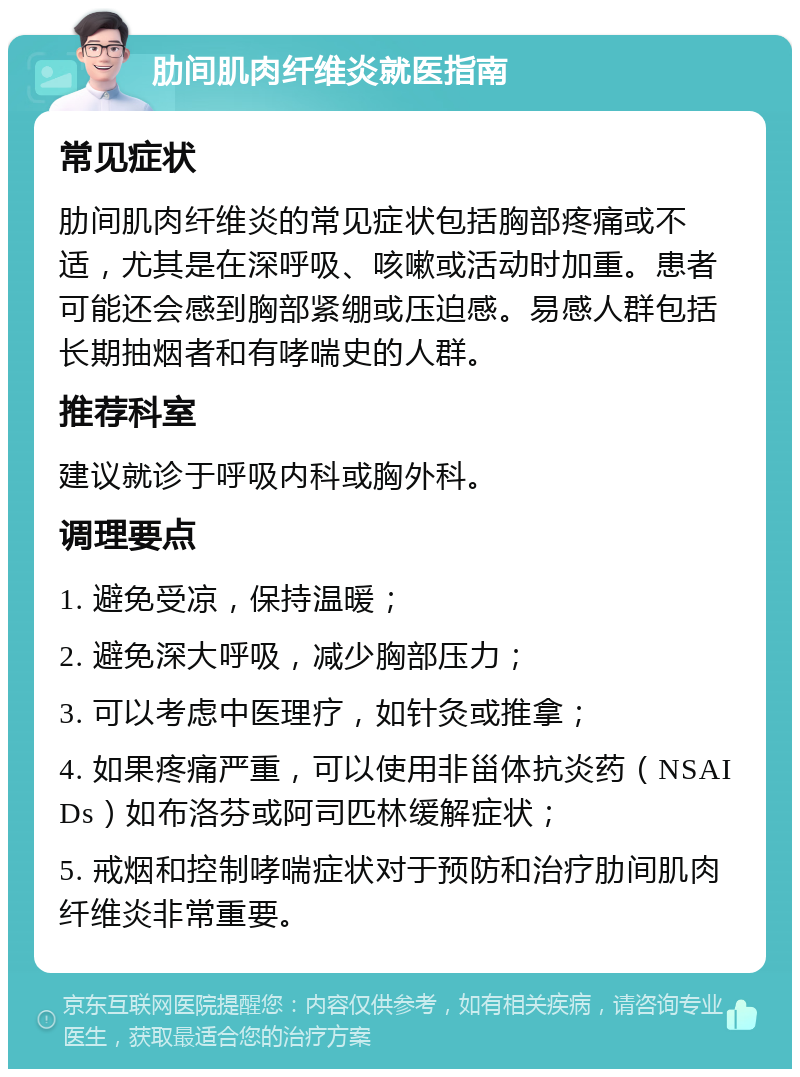 肋间肌肉纤维炎就医指南 常见症状 肋间肌肉纤维炎的常见症状包括胸部疼痛或不适，尤其是在深呼吸、咳嗽或活动时加重。患者可能还会感到胸部紧绷或压迫感。易感人群包括长期抽烟者和有哮喘史的人群。 推荐科室 建议就诊于呼吸内科或胸外科。 调理要点 1. 避免受凉，保持温暖； 2. 避免深大呼吸，减少胸部压力； 3. 可以考虑中医理疗，如针灸或推拿； 4. 如果疼痛严重，可以使用非甾体抗炎药（NSAIDs）如布洛芬或阿司匹林缓解症状； 5. 戒烟和控制哮喘症状对于预防和治疗肋间肌肉纤维炎非常重要。