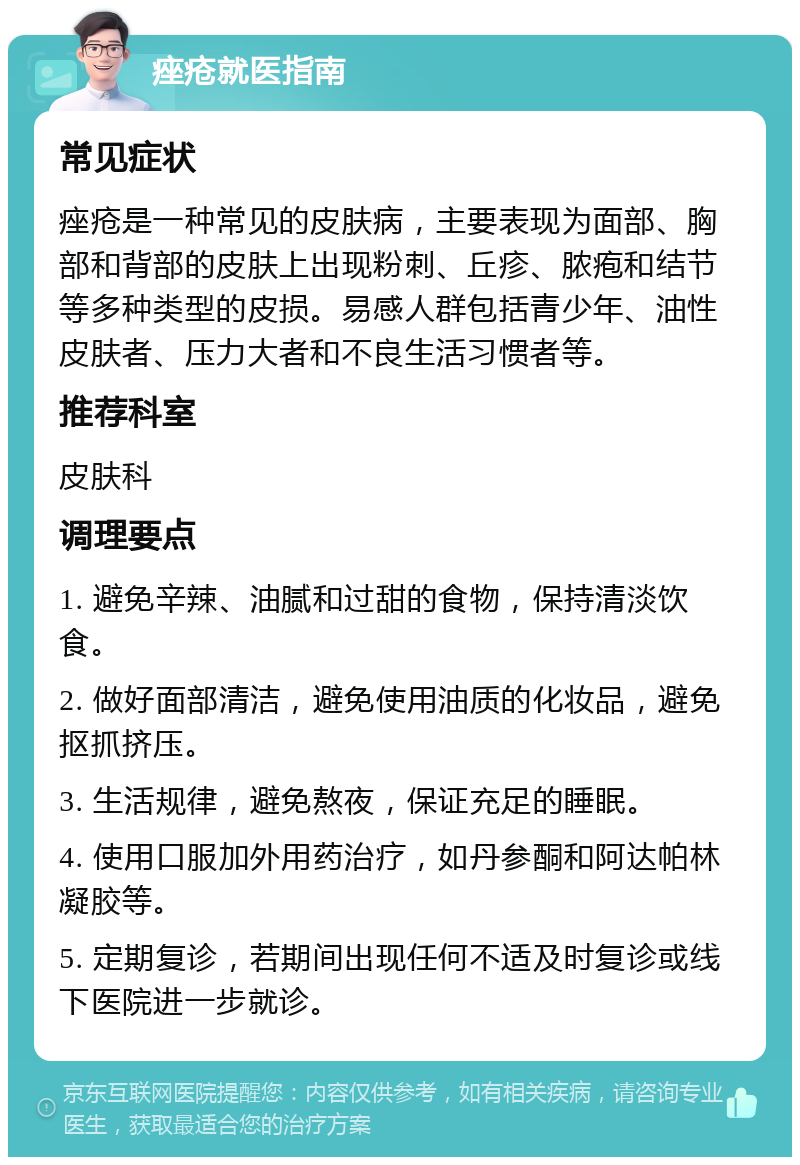 痤疮就医指南 常见症状 痤疮是一种常见的皮肤病，主要表现为面部、胸部和背部的皮肤上出现粉刺、丘疹、脓疱和结节等多种类型的皮损。易感人群包括青少年、油性皮肤者、压力大者和不良生活习惯者等。 推荐科室 皮肤科 调理要点 1. 避免辛辣、油腻和过甜的食物，保持清淡饮食。 2. 做好面部清洁，避免使用油质的化妆品，避免抠抓挤压。 3. 生活规律，避免熬夜，保证充足的睡眠。 4. 使用口服加外用药治疗，如丹参酮和阿达帕林凝胶等。 5. 定期复诊，若期间出现任何不适及时复诊或线下医院进一步就诊。