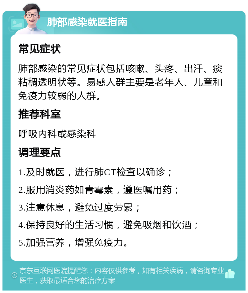 肺部感染就医指南 常见症状 肺部感染的常见症状包括咳嗽、头疼、出汗、痰粘稠透明状等。易感人群主要是老年人、儿童和免疫力较弱的人群。 推荐科室 呼吸内科或感染科 调理要点 1.及时就医，进行肺CT检查以确诊； 2.服用消炎药如青霉素，遵医嘱用药； 3.注意休息，避免过度劳累； 4.保持良好的生活习惯，避免吸烟和饮酒； 5.加强营养，增强免疫力。