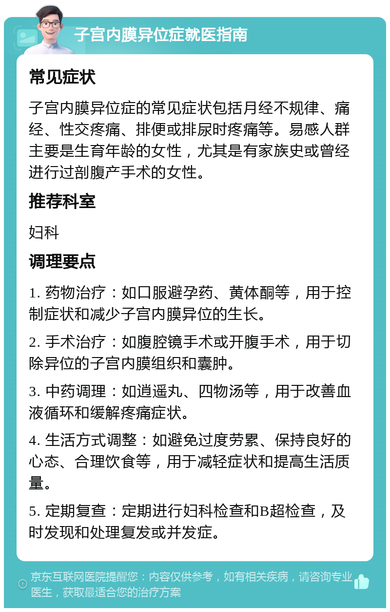 子宫内膜异位症就医指南 常见症状 子宫内膜异位症的常见症状包括月经不规律、痛经、性交疼痛、排便或排尿时疼痛等。易感人群主要是生育年龄的女性，尤其是有家族史或曾经进行过剖腹产手术的女性。 推荐科室 妇科 调理要点 1. 药物治疗：如口服避孕药、黄体酮等，用于控制症状和减少子宫内膜异位的生长。 2. 手术治疗：如腹腔镜手术或开腹手术，用于切除异位的子宫内膜组织和囊肿。 3. 中药调理：如逍遥丸、四物汤等，用于改善血液循环和缓解疼痛症状。 4. 生活方式调整：如避免过度劳累、保持良好的心态、合理饮食等，用于减轻症状和提高生活质量。 5. 定期复查：定期进行妇科检查和B超检查，及时发现和处理复发或并发症。