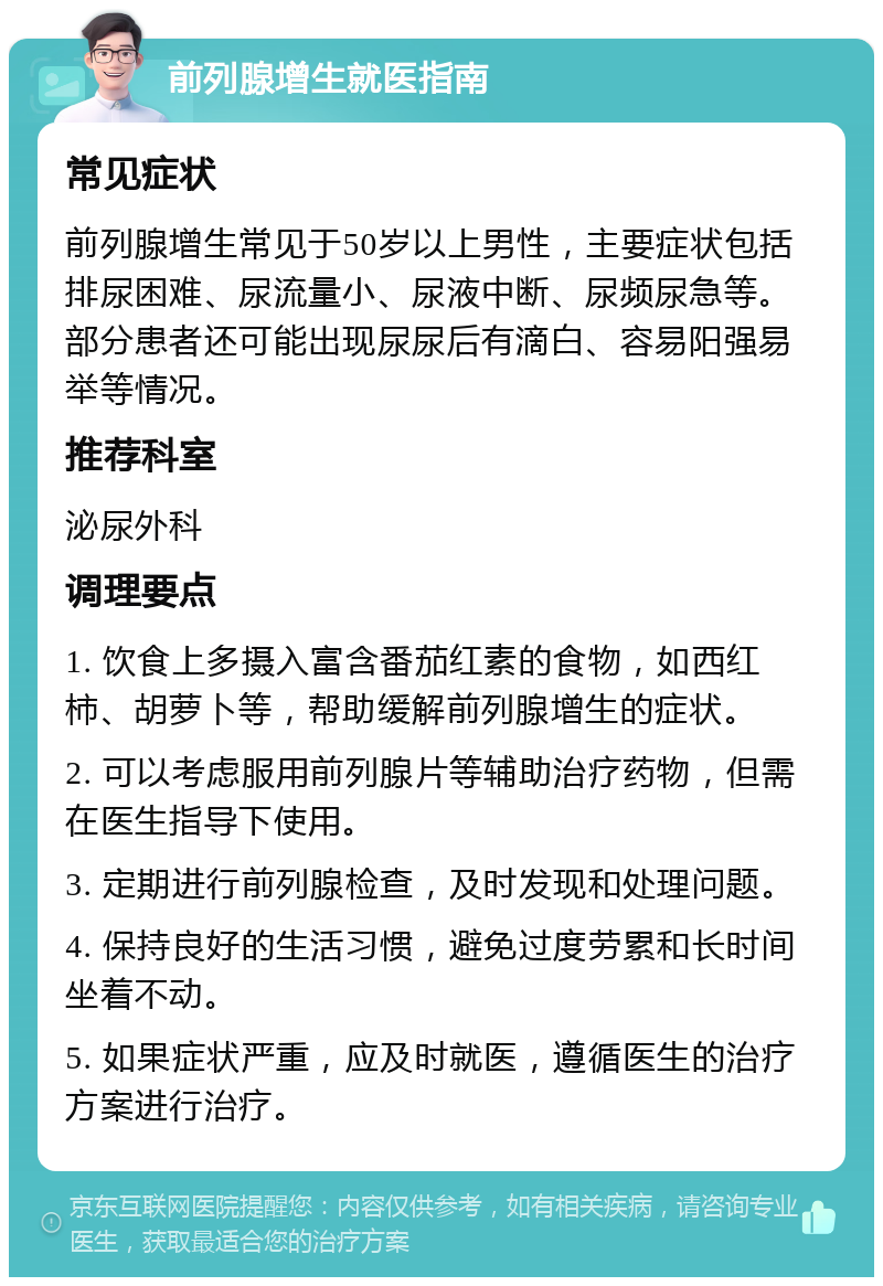 前列腺增生就医指南 常见症状 前列腺增生常见于50岁以上男性，主要症状包括排尿困难、尿流量小、尿液中断、尿频尿急等。部分患者还可能出现尿尿后有滴白、容易阳强易举等情况。 推荐科室 泌尿外科 调理要点 1. 饮食上多摄入富含番茄红素的食物，如西红柿、胡萝卜等，帮助缓解前列腺增生的症状。 2. 可以考虑服用前列腺片等辅助治疗药物，但需在医生指导下使用。 3. 定期进行前列腺检查，及时发现和处理问题。 4. 保持良好的生活习惯，避免过度劳累和长时间坐着不动。 5. 如果症状严重，应及时就医，遵循医生的治疗方案进行治疗。