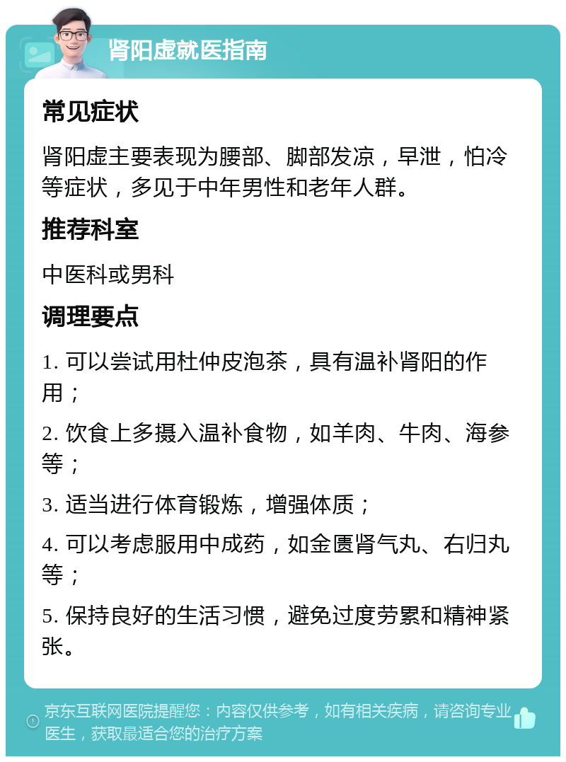 肾阳虚就医指南 常见症状 肾阳虚主要表现为腰部、脚部发凉，早泄，怕冷等症状，多见于中年男性和老年人群。 推荐科室 中医科或男科 调理要点 1. 可以尝试用杜仲皮泡茶，具有温补肾阳的作用； 2. 饮食上多摄入温补食物，如羊肉、牛肉、海参等； 3. 适当进行体育锻炼，增强体质； 4. 可以考虑服用中成药，如金匮肾气丸、右归丸等； 5. 保持良好的生活习惯，避免过度劳累和精神紧张。