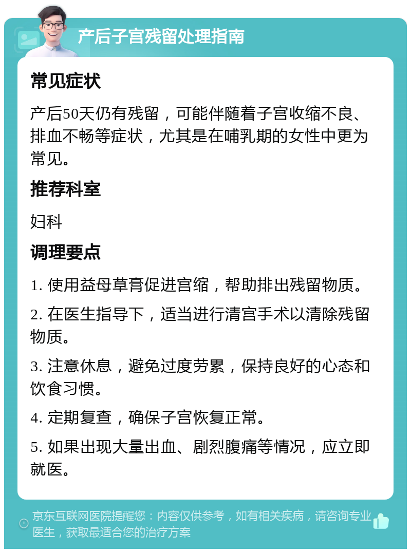 产后子宫残留处理指南 常见症状 产后50天仍有残留，可能伴随着子宫收缩不良、排血不畅等症状，尤其是在哺乳期的女性中更为常见。 推荐科室 妇科 调理要点 1. 使用益母草膏促进宫缩，帮助排出残留物质。 2. 在医生指导下，适当进行清宫手术以清除残留物质。 3. 注意休息，避免过度劳累，保持良好的心态和饮食习惯。 4. 定期复查，确保子宫恢复正常。 5. 如果出现大量出血、剧烈腹痛等情况，应立即就医。