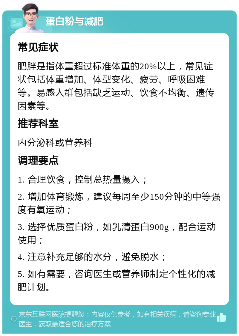 蛋白粉与减肥 常见症状 肥胖是指体重超过标准体重的20%以上，常见症状包括体重增加、体型变化、疲劳、呼吸困难等。易感人群包括缺乏运动、饮食不均衡、遗传因素等。 推荐科室 内分泌科或营养科 调理要点 1. 合理饮食，控制总热量摄入； 2. 增加体育锻炼，建议每周至少150分钟的中等强度有氧运动； 3. 选择优质蛋白粉，如乳清蛋白900g，配合运动使用； 4. 注意补充足够的水分，避免脱水； 5. 如有需要，咨询医生或营养师制定个性化的减肥计划。