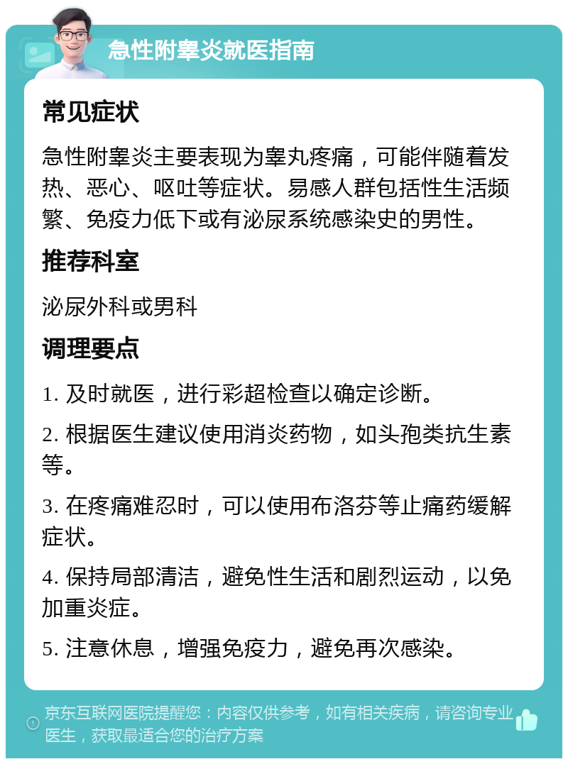 急性附睾炎就医指南 常见症状 急性附睾炎主要表现为睾丸疼痛，可能伴随着发热、恶心、呕吐等症状。易感人群包括性生活频繁、免疫力低下或有泌尿系统感染史的男性。 推荐科室 泌尿外科或男科 调理要点 1. 及时就医，进行彩超检查以确定诊断。 2. 根据医生建议使用消炎药物，如头孢类抗生素等。 3. 在疼痛难忍时，可以使用布洛芬等止痛药缓解症状。 4. 保持局部清洁，避免性生活和剧烈运动，以免加重炎症。 5. 注意休息，增强免疫力，避免再次感染。