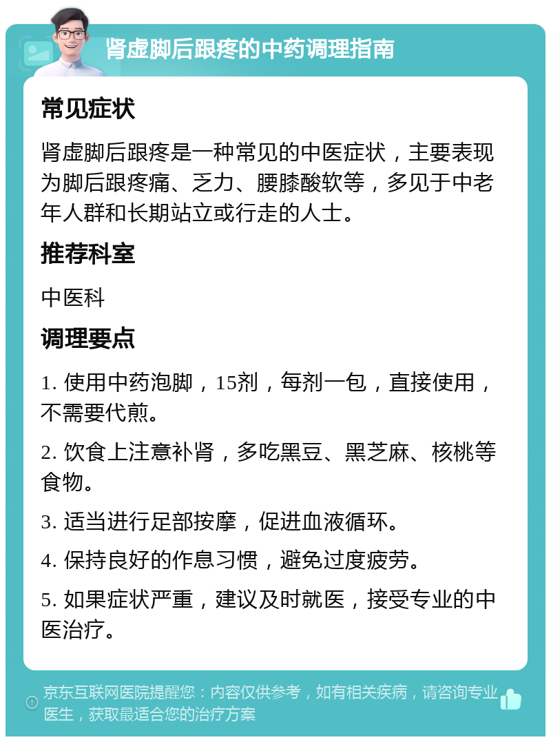 肾虚脚后跟疼的中药调理指南 常见症状 肾虚脚后跟疼是一种常见的中医症状，主要表现为脚后跟疼痛、乏力、腰膝酸软等，多见于中老年人群和长期站立或行走的人士。 推荐科室 中医科 调理要点 1. 使用中药泡脚，15剂，每剂一包，直接使用，不需要代煎。 2. 饮食上注意补肾，多吃黑豆、黑芝麻、核桃等食物。 3. 适当进行足部按摩，促进血液循环。 4. 保持良好的作息习惯，避免过度疲劳。 5. 如果症状严重，建议及时就医，接受专业的中医治疗。