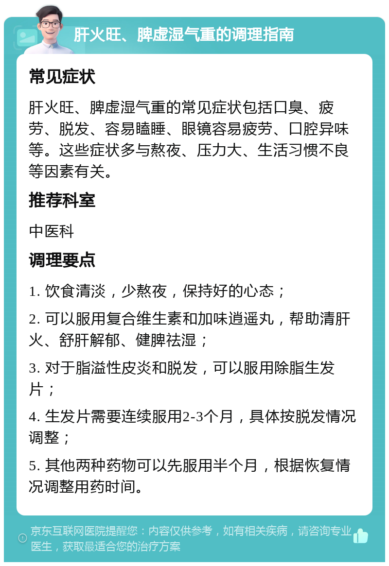 肝火旺、脾虚湿气重的调理指南 常见症状 肝火旺、脾虚湿气重的常见症状包括口臭、疲劳、脱发、容易瞌睡、眼镜容易疲劳、口腔异味等。这些症状多与熬夜、压力大、生活习惯不良等因素有关。 推荐科室 中医科 调理要点 1. 饮食清淡，少熬夜，保持好的心态； 2. 可以服用复合维生素和加味逍遥丸，帮助清肝火、舒肝解郁、健脾祛湿； 3. 对于脂溢性皮炎和脱发，可以服用除脂生发片； 4. 生发片需要连续服用2-3个月，具体按脱发情况调整； 5. 其他两种药物可以先服用半个月，根据恢复情况调整用药时间。