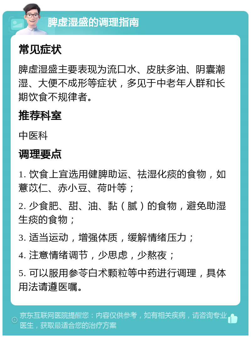 脾虚湿盛的调理指南 常见症状 脾虚湿盛主要表现为流口水、皮肤多油、阴囊潮湿、大便不成形等症状，多见于中老年人群和长期饮食不规律者。 推荐科室 中医科 调理要点 1. 饮食上宜选用健脾助运、祛湿化痰的食物，如薏苡仁、赤小豆、荷叶等； 2. 少食肥、甜、油、黏（腻）的食物，避免助湿生痰的食物； 3. 适当运动，增强体质，缓解情绪压力； 4. 注意情绪调节，少思虑，少熬夜； 5. 可以服用参苓白术颗粒等中药进行调理，具体用法请遵医嘱。