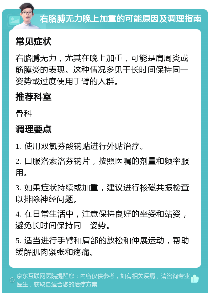 右胳膊无力晚上加重的可能原因及调理指南 常见症状 右胳膊无力，尤其在晚上加重，可能是肩周炎或筋膜炎的表现。这种情况多见于长时间保持同一姿势或过度使用手臂的人群。 推荐科室 骨科 调理要点 1. 使用双氯芬酸钠贴进行外贴治疗。 2. 口服洛索洛芬钠片，按照医嘱的剂量和频率服用。 3. 如果症状持续或加重，建议进行核磁共振检查以排除神经问题。 4. 在日常生活中，注意保持良好的坐姿和站姿，避免长时间保持同一姿势。 5. 适当进行手臂和肩部的放松和伸展运动，帮助缓解肌肉紧张和疼痛。