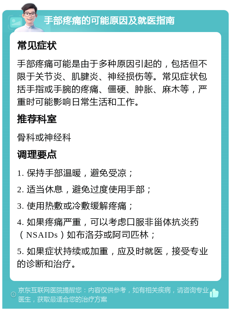 手部疼痛的可能原因及就医指南 常见症状 手部疼痛可能是由于多种原因引起的，包括但不限于关节炎、肌腱炎、神经损伤等。常见症状包括手指或手腕的疼痛、僵硬、肿胀、麻木等，严重时可能影响日常生活和工作。 推荐科室 骨科或神经科 调理要点 1. 保持手部温暖，避免受凉； 2. 适当休息，避免过度使用手部； 3. 使用热敷或冷敷缓解疼痛； 4. 如果疼痛严重，可以考虑口服非甾体抗炎药（NSAIDs）如布洛芬或阿司匹林； 5. 如果症状持续或加重，应及时就医，接受专业的诊断和治疗。