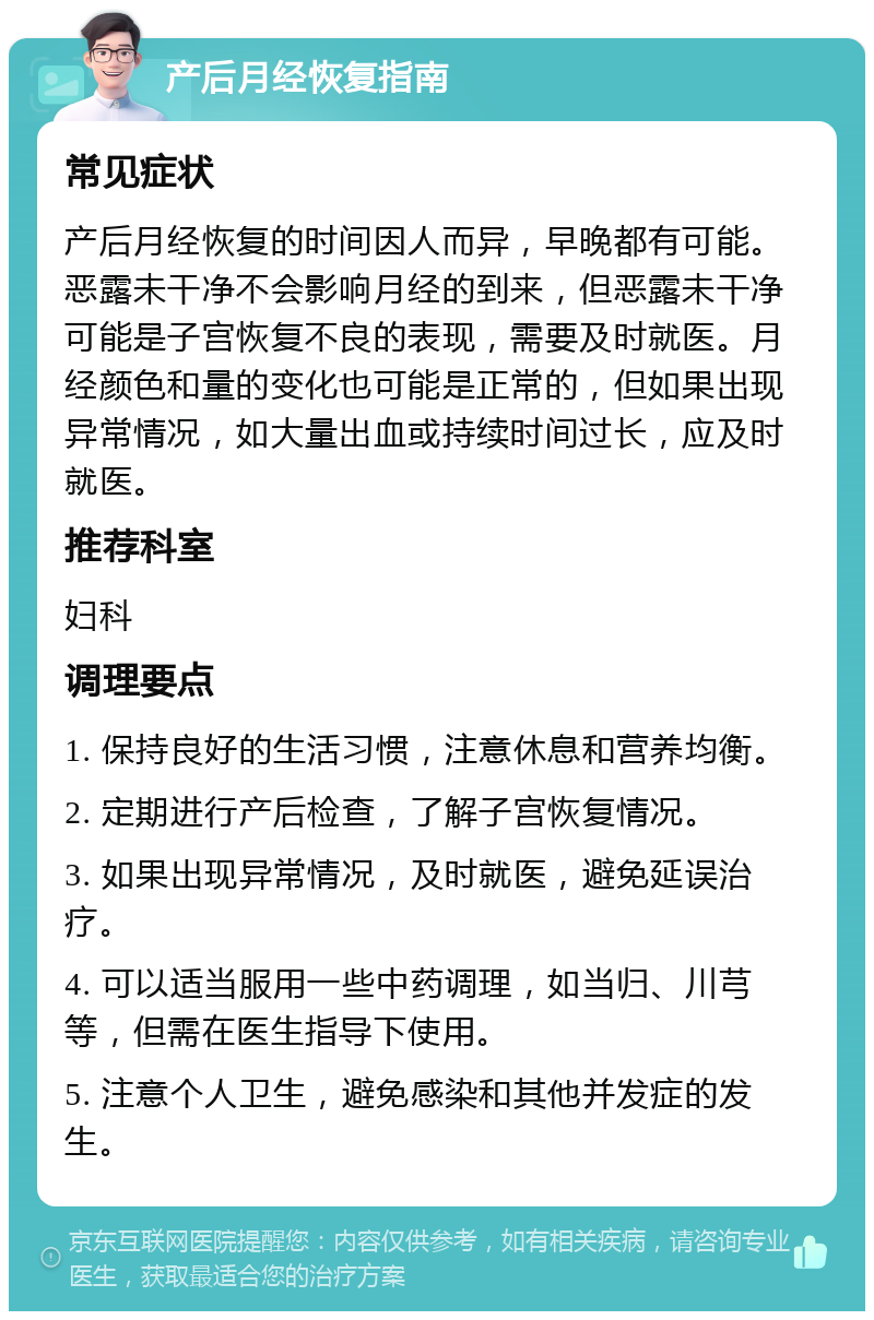 产后月经恢复指南 常见症状 产后月经恢复的时间因人而异，早晚都有可能。恶露未干净不会影响月经的到来，但恶露未干净可能是子宫恢复不良的表现，需要及时就医。月经颜色和量的变化也可能是正常的，但如果出现异常情况，如大量出血或持续时间过长，应及时就医。 推荐科室 妇科 调理要点 1. 保持良好的生活习惯，注意休息和营养均衡。 2. 定期进行产后检查，了解子宫恢复情况。 3. 如果出现异常情况，及时就医，避免延误治疗。 4. 可以适当服用一些中药调理，如当归、川芎等，但需在医生指导下使用。 5. 注意个人卫生，避免感染和其他并发症的发生。