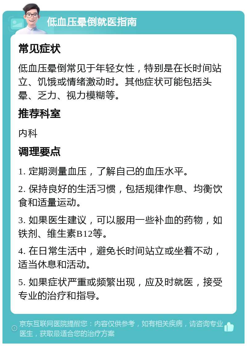 低血压晕倒就医指南 常见症状 低血压晕倒常见于年轻女性，特别是在长时间站立、饥饿或情绪激动时。其他症状可能包括头晕、乏力、视力模糊等。 推荐科室 内科 调理要点 1. 定期测量血压，了解自己的血压水平。 2. 保持良好的生活习惯，包括规律作息、均衡饮食和适量运动。 3. 如果医生建议，可以服用一些补血的药物，如铁剂、维生素B12等。 4. 在日常生活中，避免长时间站立或坐着不动，适当休息和活动。 5. 如果症状严重或频繁出现，应及时就医，接受专业的治疗和指导。