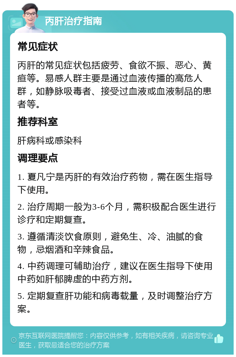 丙肝治疗指南 常见症状 丙肝的常见症状包括疲劳、食欲不振、恶心、黄疸等。易感人群主要是通过血液传播的高危人群，如静脉吸毒者、接受过血液或血液制品的患者等。 推荐科室 肝病科或感染科 调理要点 1. 夏凡宁是丙肝的有效治疗药物，需在医生指导下使用。 2. 治疗周期一般为3-6个月，需积极配合医生进行诊疗和定期复查。 3. 遵循清淡饮食原则，避免生、冷、油腻的食物，忌烟酒和辛辣食品。 4. 中药调理可辅助治疗，建议在医生指导下使用中药如肝郁脾虚的中药方剂。 5. 定期复查肝功能和病毒载量，及时调整治疗方案。