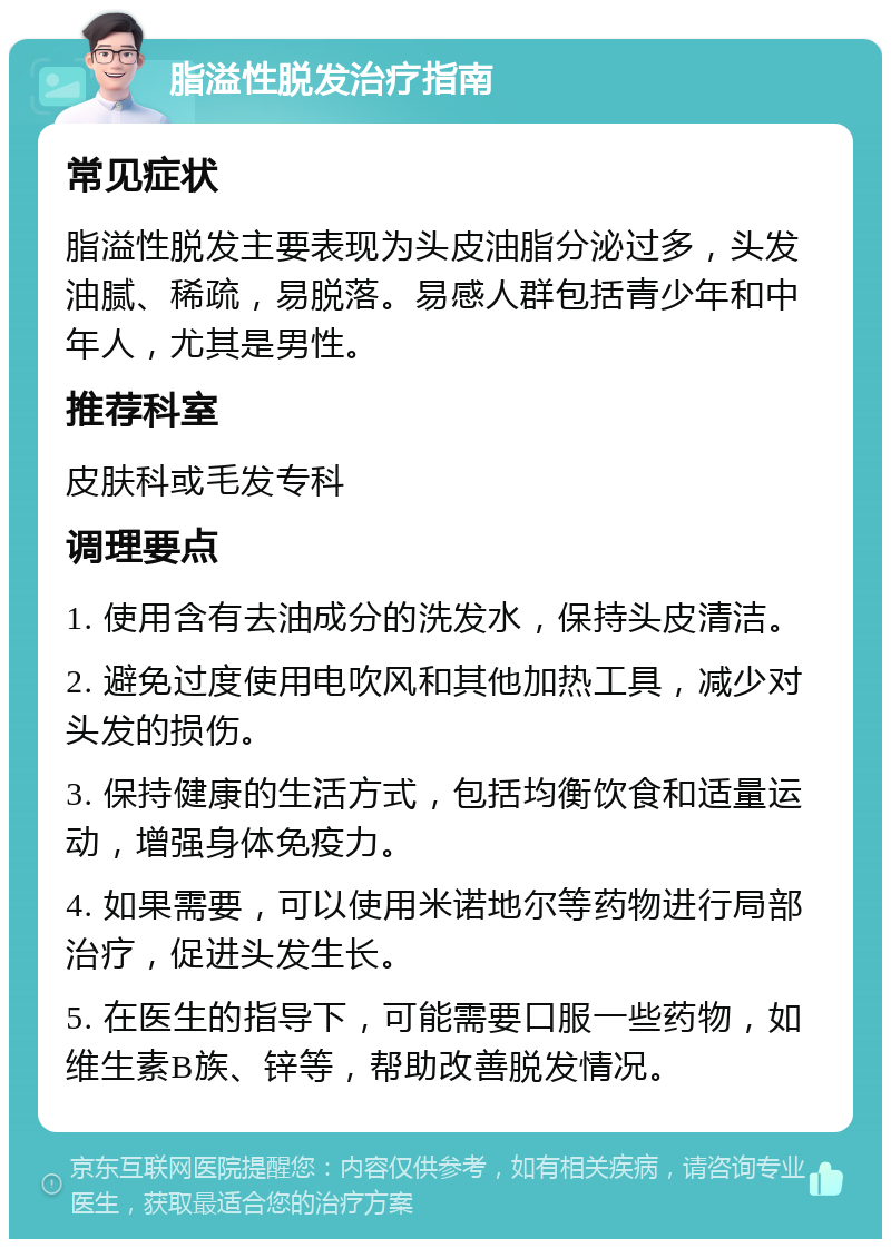 脂溢性脱发治疗指南 常见症状 脂溢性脱发主要表现为头皮油脂分泌过多，头发油腻、稀疏，易脱落。易感人群包括青少年和中年人，尤其是男性。 推荐科室 皮肤科或毛发专科 调理要点 1. 使用含有去油成分的洗发水，保持头皮清洁。 2. 避免过度使用电吹风和其他加热工具，减少对头发的损伤。 3. 保持健康的生活方式，包括均衡饮食和适量运动，增强身体免疫力。 4. 如果需要，可以使用米诺地尔等药物进行局部治疗，促进头发生长。 5. 在医生的指导下，可能需要口服一些药物，如维生素B族、锌等，帮助改善脱发情况。