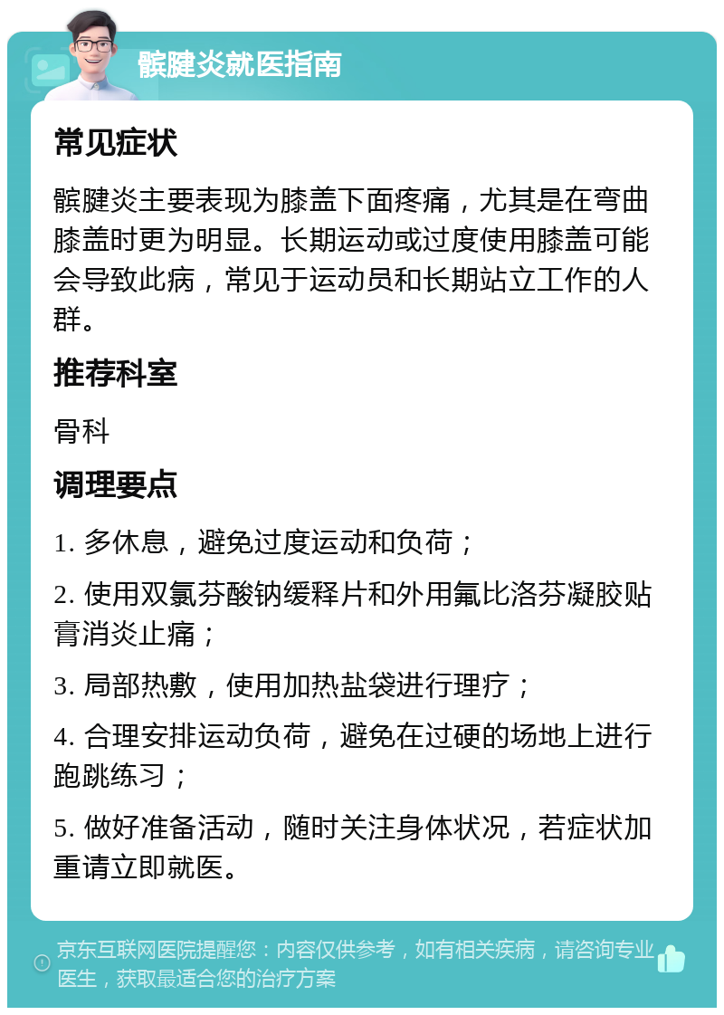 髌腱炎就医指南 常见症状 髌腱炎主要表现为膝盖下面疼痛，尤其是在弯曲膝盖时更为明显。长期运动或过度使用膝盖可能会导致此病，常见于运动员和长期站立工作的人群。 推荐科室 骨科 调理要点 1. 多休息，避免过度运动和负荷； 2. 使用双氯芬酸钠缓释片和外用氟比洛芬凝胶贴膏消炎止痛； 3. 局部热敷，使用加热盐袋进行理疗； 4. 合理安排运动负荷，避免在过硬的场地上进行跑跳练习； 5. 做好准备活动，随时关注身体状况，若症状加重请立即就医。