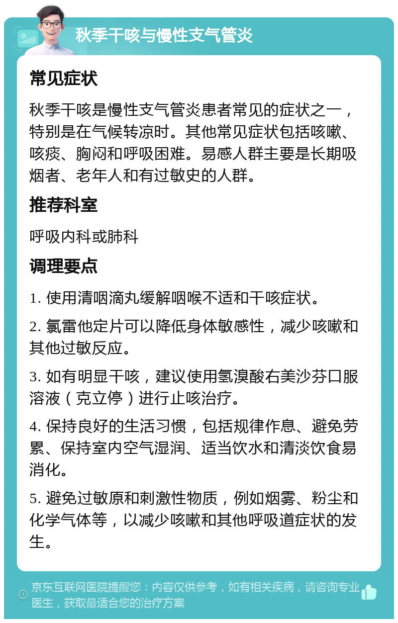 秋季干咳与慢性支气管炎 常见症状 秋季干咳是慢性支气管炎患者常见的症状之一，特别是在气候转凉时。其他常见症状包括咳嗽、咳痰、胸闷和呼吸困难。易感人群主要是长期吸烟者、老年人和有过敏史的人群。 推荐科室 呼吸内科或肺科 调理要点 1. 使用清咽滴丸缓解咽喉不适和干咳症状。 2. 氯雷他定片可以降低身体敏感性，减少咳嗽和其他过敏反应。 3. 如有明显干咳，建议使用氢溴酸右美沙芬口服溶液（克立停）进行止咳治疗。 4. 保持良好的生活习惯，包括规律作息、避免劳累、保持室内空气湿润、适当饮水和清淡饮食易消化。 5. 避免过敏原和刺激性物质，例如烟雾、粉尘和化学气体等，以减少咳嗽和其他呼吸道症状的发生。