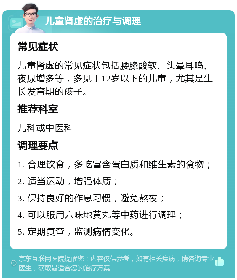 儿童肾虚的治疗与调理 常见症状 儿童肾虚的常见症状包括腰膝酸软、头晕耳鸣、夜尿增多等，多见于12岁以下的儿童，尤其是生长发育期的孩子。 推荐科室 儿科或中医科 调理要点 1. 合理饮食，多吃富含蛋白质和维生素的食物； 2. 适当运动，增强体质； 3. 保持良好的作息习惯，避免熬夜； 4. 可以服用六味地黄丸等中药进行调理； 5. 定期复查，监测病情变化。