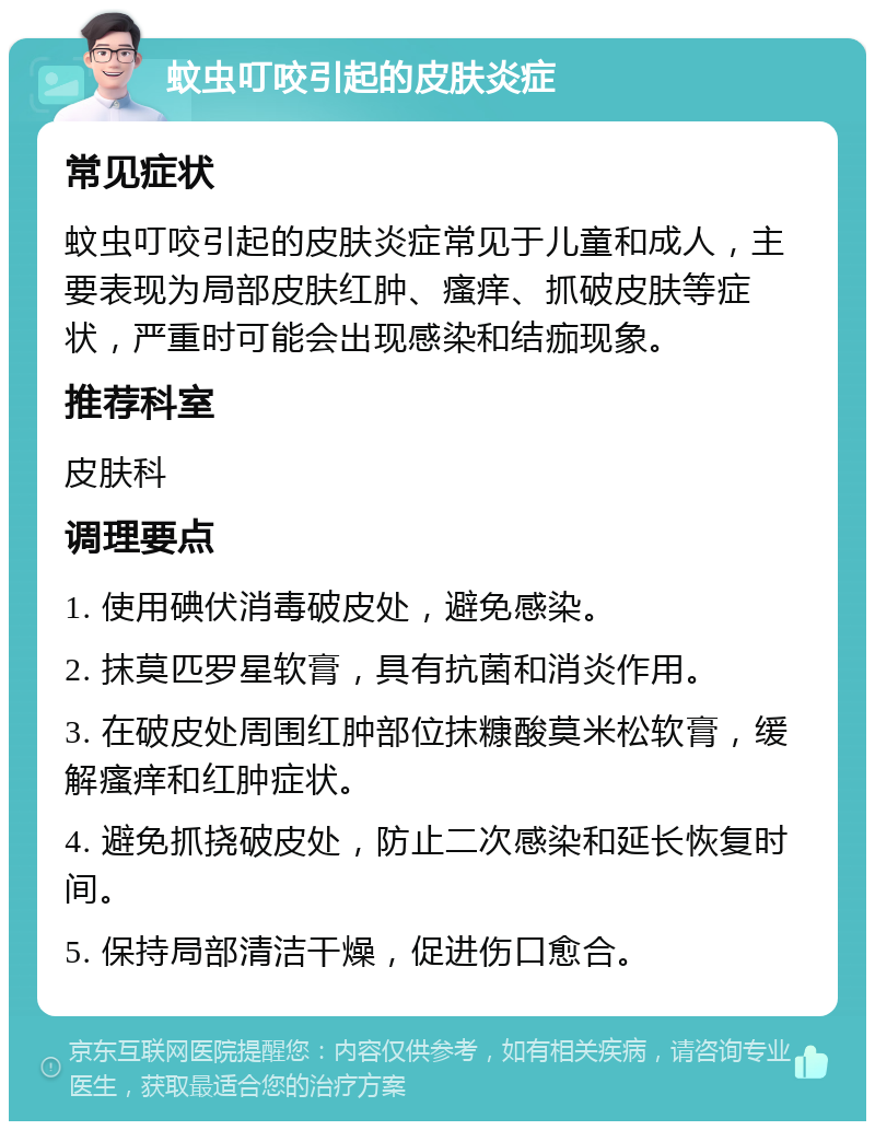 蚊虫叮咬引起的皮肤炎症 常见症状 蚊虫叮咬引起的皮肤炎症常见于儿童和成人，主要表现为局部皮肤红肿、瘙痒、抓破皮肤等症状，严重时可能会出现感染和结痂现象。 推荐科室 皮肤科 调理要点 1. 使用碘伏消毒破皮处，避免感染。 2. 抹莫匹罗星软膏，具有抗菌和消炎作用。 3. 在破皮处周围红肿部位抹糠酸莫米松软膏，缓解瘙痒和红肿症状。 4. 避免抓挠破皮处，防止二次感染和延长恢复时间。 5. 保持局部清洁干燥，促进伤口愈合。