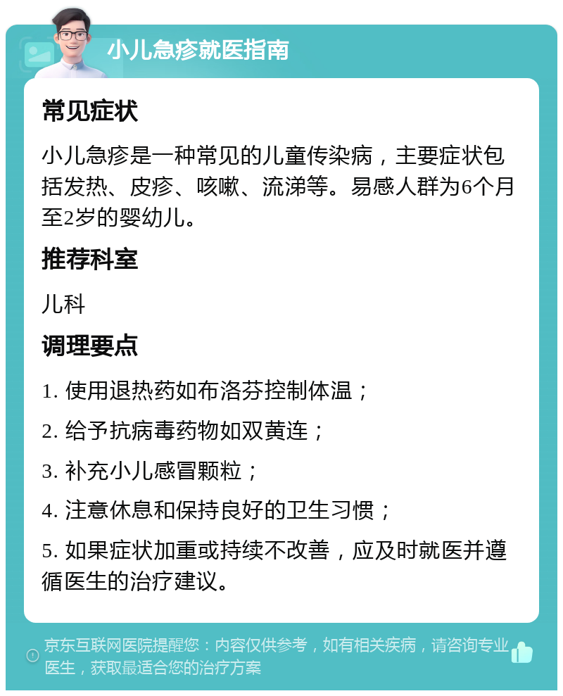 小儿急疹就医指南 常见症状 小儿急疹是一种常见的儿童传染病，主要症状包括发热、皮疹、咳嗽、流涕等。易感人群为6个月至2岁的婴幼儿。 推荐科室 儿科 调理要点 1. 使用退热药如布洛芬控制体温； 2. 给予抗病毒药物如双黄连； 3. 补充小儿感冒颗粒； 4. 注意休息和保持良好的卫生习惯； 5. 如果症状加重或持续不改善，应及时就医并遵循医生的治疗建议。