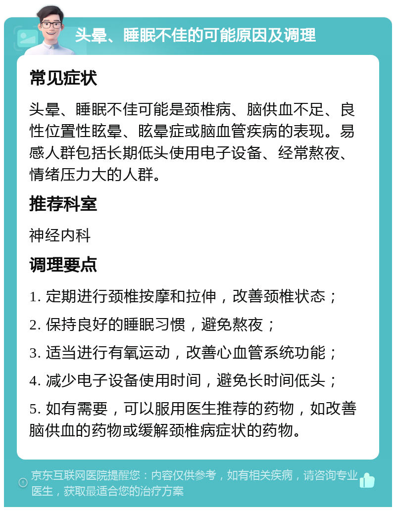 头晕、睡眠不佳的可能原因及调理 常见症状 头晕、睡眠不佳可能是颈椎病、脑供血不足、良性位置性眩晕、眩晕症或脑血管疾病的表现。易感人群包括长期低头使用电子设备、经常熬夜、情绪压力大的人群。 推荐科室 神经内科 调理要点 1. 定期进行颈椎按摩和拉伸，改善颈椎状态； 2. 保持良好的睡眠习惯，避免熬夜； 3. 适当进行有氧运动，改善心血管系统功能； 4. 减少电子设备使用时间，避免长时间低头； 5. 如有需要，可以服用医生推荐的药物，如改善脑供血的药物或缓解颈椎病症状的药物。