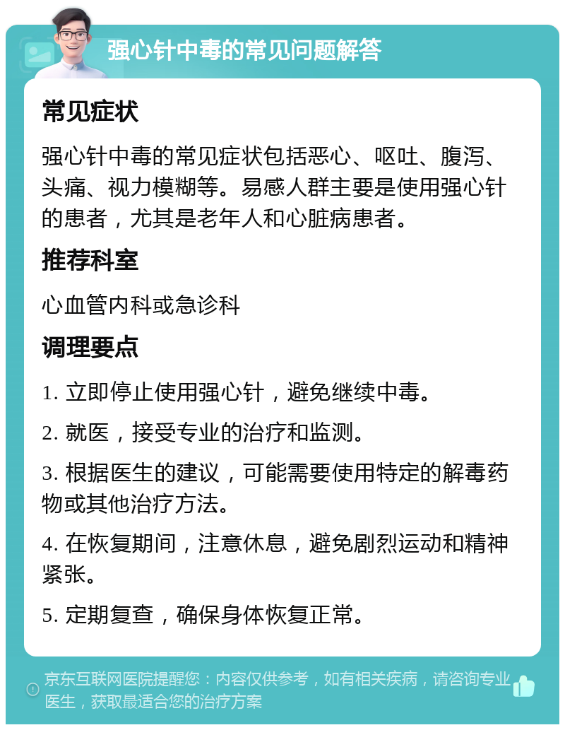 强心针中毒的常见问题解答 常见症状 强心针中毒的常见症状包括恶心、呕吐、腹泻、头痛、视力模糊等。易感人群主要是使用强心针的患者，尤其是老年人和心脏病患者。 推荐科室 心血管内科或急诊科 调理要点 1. 立即停止使用强心针，避免继续中毒。 2. 就医，接受专业的治疗和监测。 3. 根据医生的建议，可能需要使用特定的解毒药物或其他治疗方法。 4. 在恢复期间，注意休息，避免剧烈运动和精神紧张。 5. 定期复查，确保身体恢复正常。