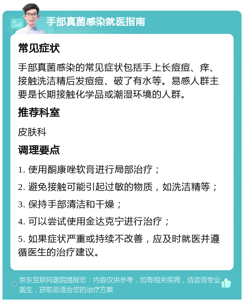 手部真菌感染就医指南 常见症状 手部真菌感染的常见症状包括手上长痘痘、痒、接触洗洁精后发痘痘、破了有水等。易感人群主要是长期接触化学品或潮湿环境的人群。 推荐科室 皮肤科 调理要点 1. 使用酮康唑软膏进行局部治疗； 2. 避免接触可能引起过敏的物质，如洗洁精等； 3. 保持手部清洁和干燥； 4. 可以尝试使用金达克宁进行治疗； 5. 如果症状严重或持续不改善，应及时就医并遵循医生的治疗建议。