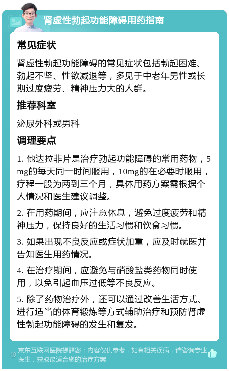 肾虚性勃起功能障碍用药指南 常见症状 肾虚性勃起功能障碍的常见症状包括勃起困难、勃起不坚、性欲减退等，多见于中老年男性或长期过度疲劳、精神压力大的人群。 推荐科室 泌尿外科或男科 调理要点 1. 他达拉非片是治疗勃起功能障碍的常用药物，5mg的每天同一时间服用，10mg的在必要时服用，疗程一般为两到三个月，具体用药方案需根据个人情况和医生建议调整。 2. 在用药期间，应注意休息，避免过度疲劳和精神压力，保持良好的生活习惯和饮食习惯。 3. 如果出现不良反应或症状加重，应及时就医并告知医生用药情况。 4. 在治疗期间，应避免与硝酸盐类药物同时使用，以免引起血压过低等不良反应。 5. 除了药物治疗外，还可以通过改善生活方式、进行适当的体育锻炼等方式辅助治疗和预防肾虚性勃起功能障碍的发生和复发。