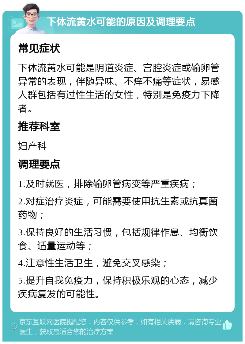 下体流黄水可能的原因及调理要点 常见症状 下体流黄水可能是阴道炎症、宫腔炎症或输卵管异常的表现，伴随异味、不痒不痛等症状，易感人群包括有过性生活的女性，特别是免疫力下降者。 推荐科室 妇产科 调理要点 1.及时就医，排除输卵管病变等严重疾病； 2.对症治疗炎症，可能需要使用抗生素或抗真菌药物； 3.保持良好的生活习惯，包括规律作息、均衡饮食、适量运动等； 4.注意性生活卫生，避免交叉感染； 5.提升自我免疫力，保持积极乐观的心态，减少疾病复发的可能性。