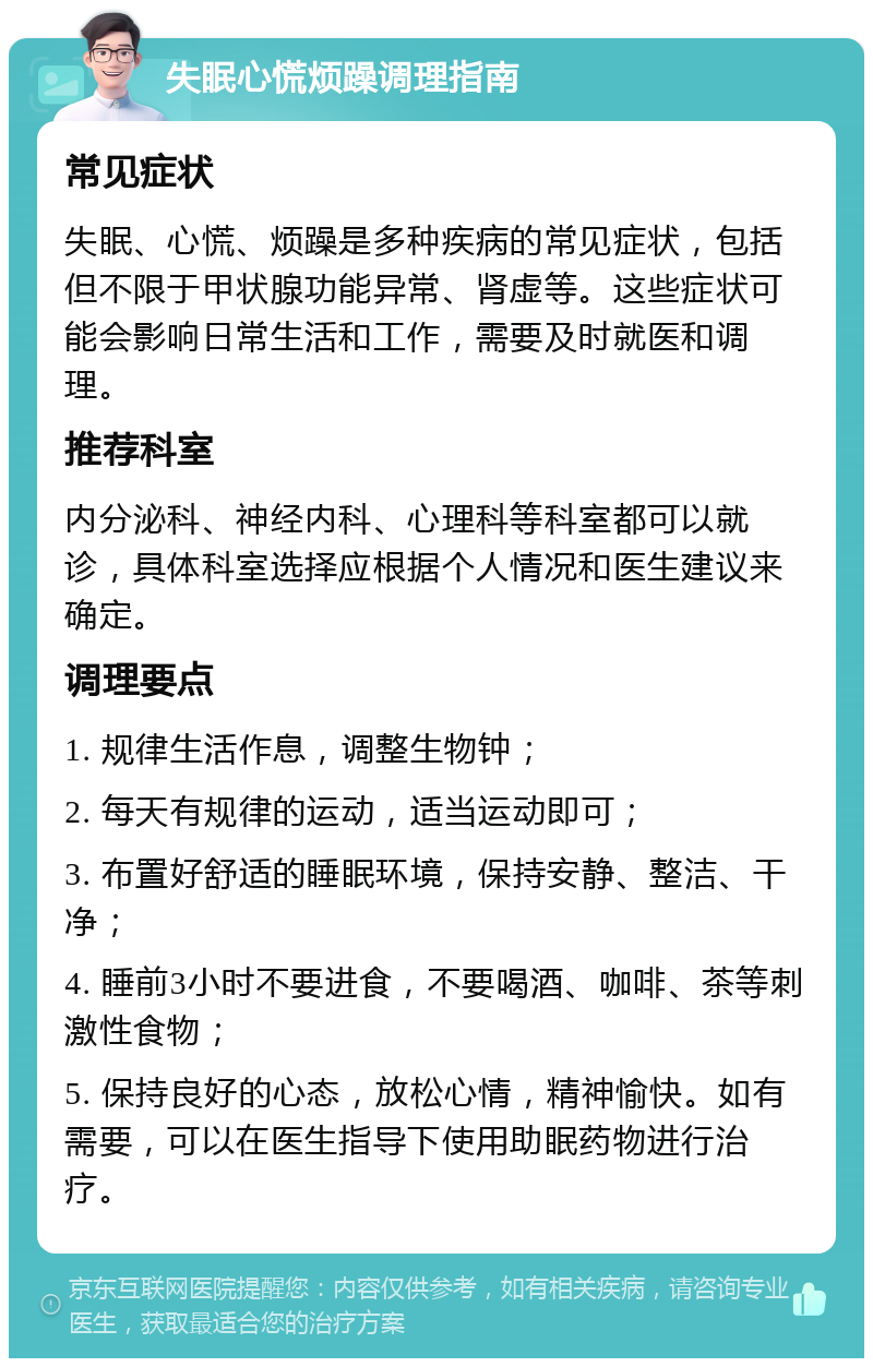 失眠心慌烦躁调理指南 常见症状 失眠、心慌、烦躁是多种疾病的常见症状，包括但不限于甲状腺功能异常、肾虚等。这些症状可能会影响日常生活和工作，需要及时就医和调理。 推荐科室 内分泌科、神经内科、心理科等科室都可以就诊，具体科室选择应根据个人情况和医生建议来确定。 调理要点 1. 规律生活作息，调整生物钟； 2. 每天有规律的运动，适当运动即可； 3. 布置好舒适的睡眠环境，保持安静、整洁、干净； 4. 睡前3小时不要进食，不要喝酒、咖啡、茶等刺激性食物； 5. 保持良好的心态，放松心情，精神愉快。如有需要，可以在医生指导下使用助眠药物进行治疗。