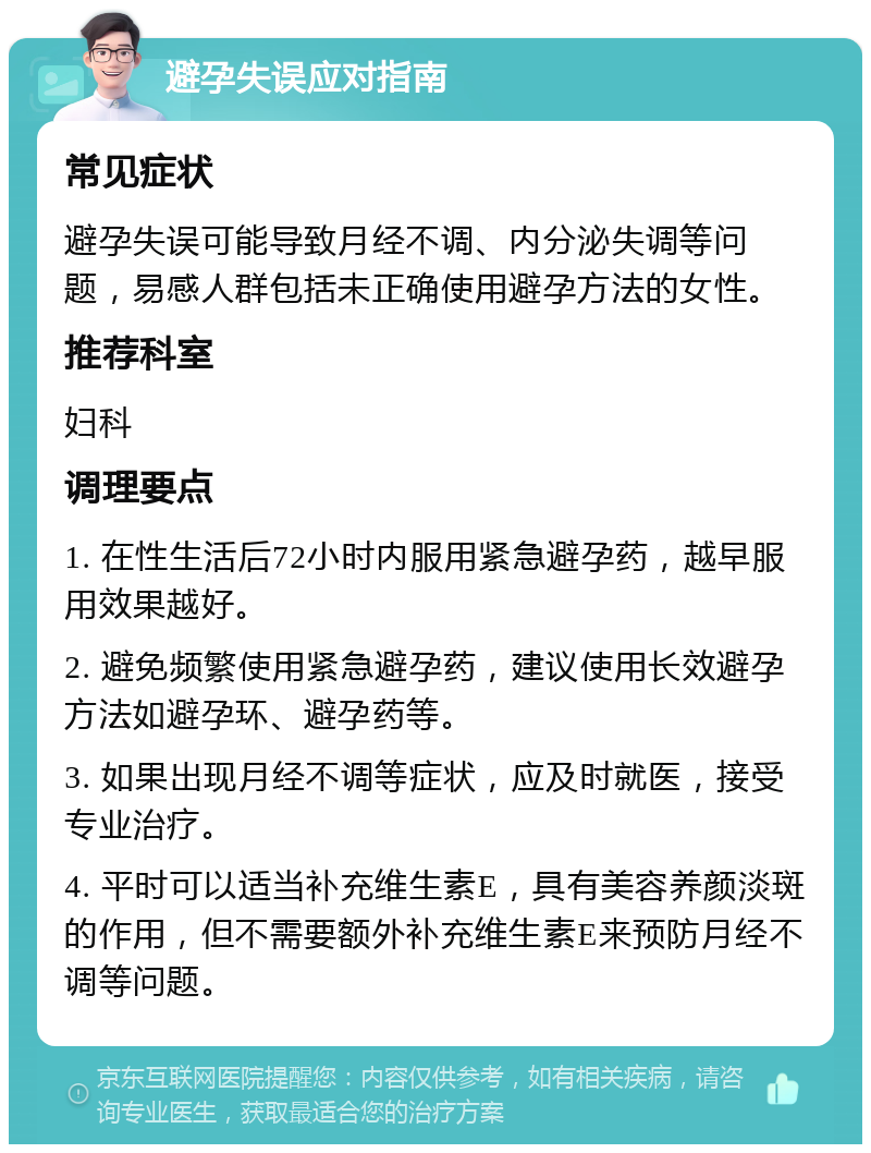 避孕失误应对指南 常见症状 避孕失误可能导致月经不调、内分泌失调等问题，易感人群包括未正确使用避孕方法的女性。 推荐科室 妇科 调理要点 1. 在性生活后72小时内服用紧急避孕药，越早服用效果越好。 2. 避免频繁使用紧急避孕药，建议使用长效避孕方法如避孕环、避孕药等。 3. 如果出现月经不调等症状，应及时就医，接受专业治疗。 4. 平时可以适当补充维生素E，具有美容养颜淡斑的作用，但不需要额外补充维生素E来预防月经不调等问题。