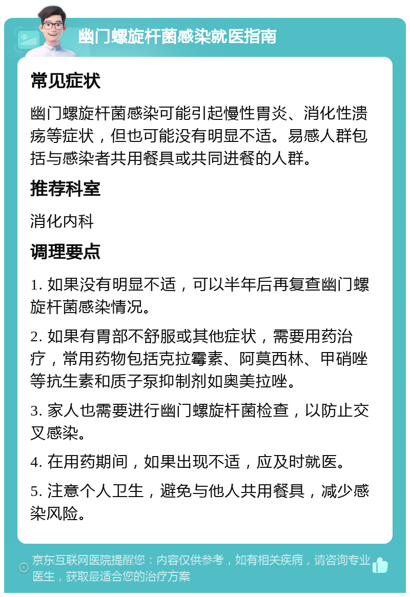 幽门螺旋杆菌感染就医指南 常见症状 幽门螺旋杆菌感染可能引起慢性胃炎、消化性溃疡等症状，但也可能没有明显不适。易感人群包括与感染者共用餐具或共同进餐的人群。 推荐科室 消化内科 调理要点 1. 如果没有明显不适，可以半年后再复查幽门螺旋杆菌感染情况。 2. 如果有胃部不舒服或其他症状，需要用药治疗，常用药物包括克拉霉素、阿莫西林、甲硝唑等抗生素和质子泵抑制剂如奥美拉唑。 3. 家人也需要进行幽门螺旋杆菌检查，以防止交叉感染。 4. 在用药期间，如果出现不适，应及时就医。 5. 注意个人卫生，避免与他人共用餐具，减少感染风险。