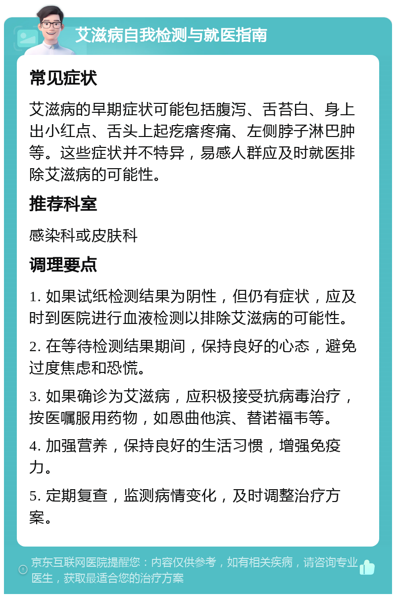 艾滋病自我检测与就医指南 常见症状 艾滋病的早期症状可能包括腹泻、舌苔白、身上出小红点、舌头上起疙瘩疼痛、左侧脖子淋巴肿等。这些症状并不特异，易感人群应及时就医排除艾滋病的可能性。 推荐科室 感染科或皮肤科 调理要点 1. 如果试纸检测结果为阴性，但仍有症状，应及时到医院进行血液检测以排除艾滋病的可能性。 2. 在等待检测结果期间，保持良好的心态，避免过度焦虑和恐慌。 3. 如果确诊为艾滋病，应积极接受抗病毒治疗，按医嘱服用药物，如恩曲他滨、替诺福韦等。 4. 加强营养，保持良好的生活习惯，增强免疫力。 5. 定期复查，监测病情变化，及时调整治疗方案。