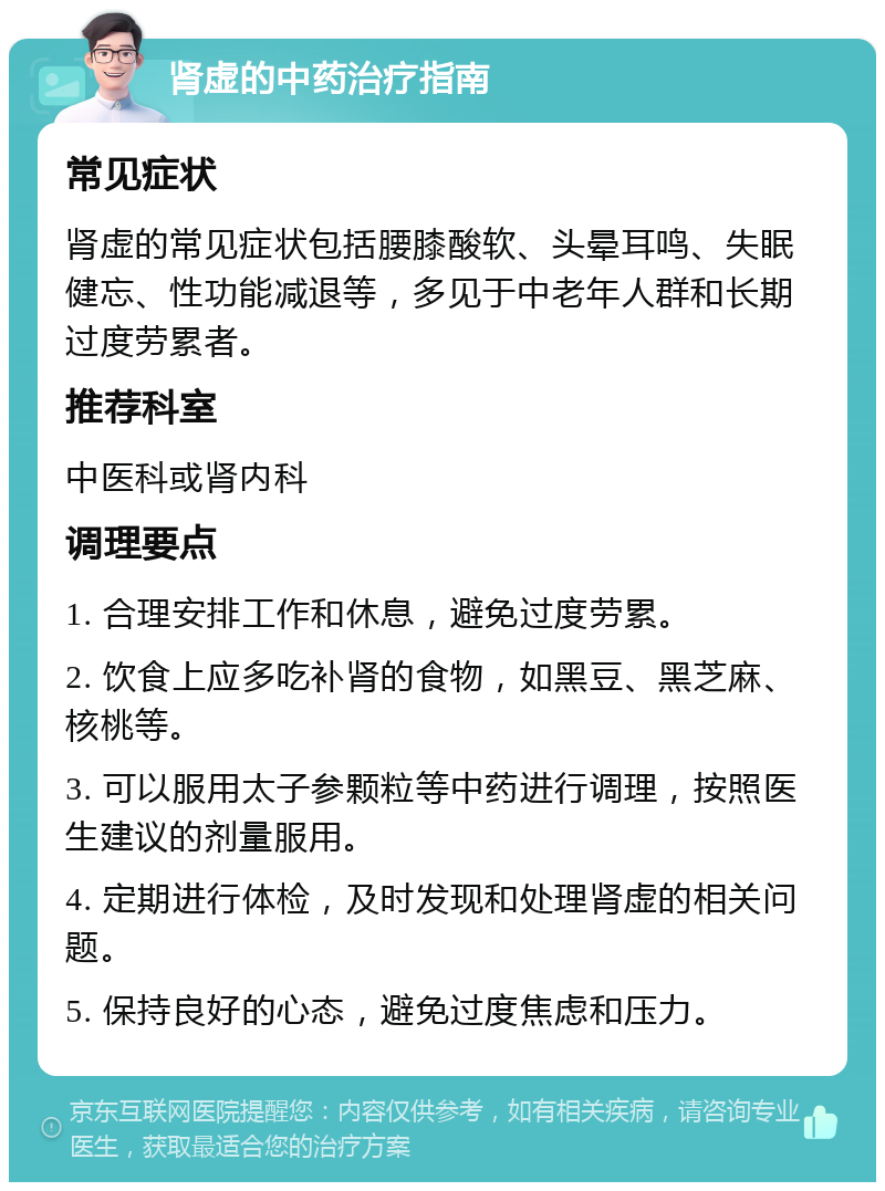 肾虚的中药治疗指南 常见症状 肾虚的常见症状包括腰膝酸软、头晕耳鸣、失眠健忘、性功能减退等，多见于中老年人群和长期过度劳累者。 推荐科室 中医科或肾内科 调理要点 1. 合理安排工作和休息，避免过度劳累。 2. 饮食上应多吃补肾的食物，如黑豆、黑芝麻、核桃等。 3. 可以服用太子参颗粒等中药进行调理，按照医生建议的剂量服用。 4. 定期进行体检，及时发现和处理肾虚的相关问题。 5. 保持良好的心态，避免过度焦虑和压力。