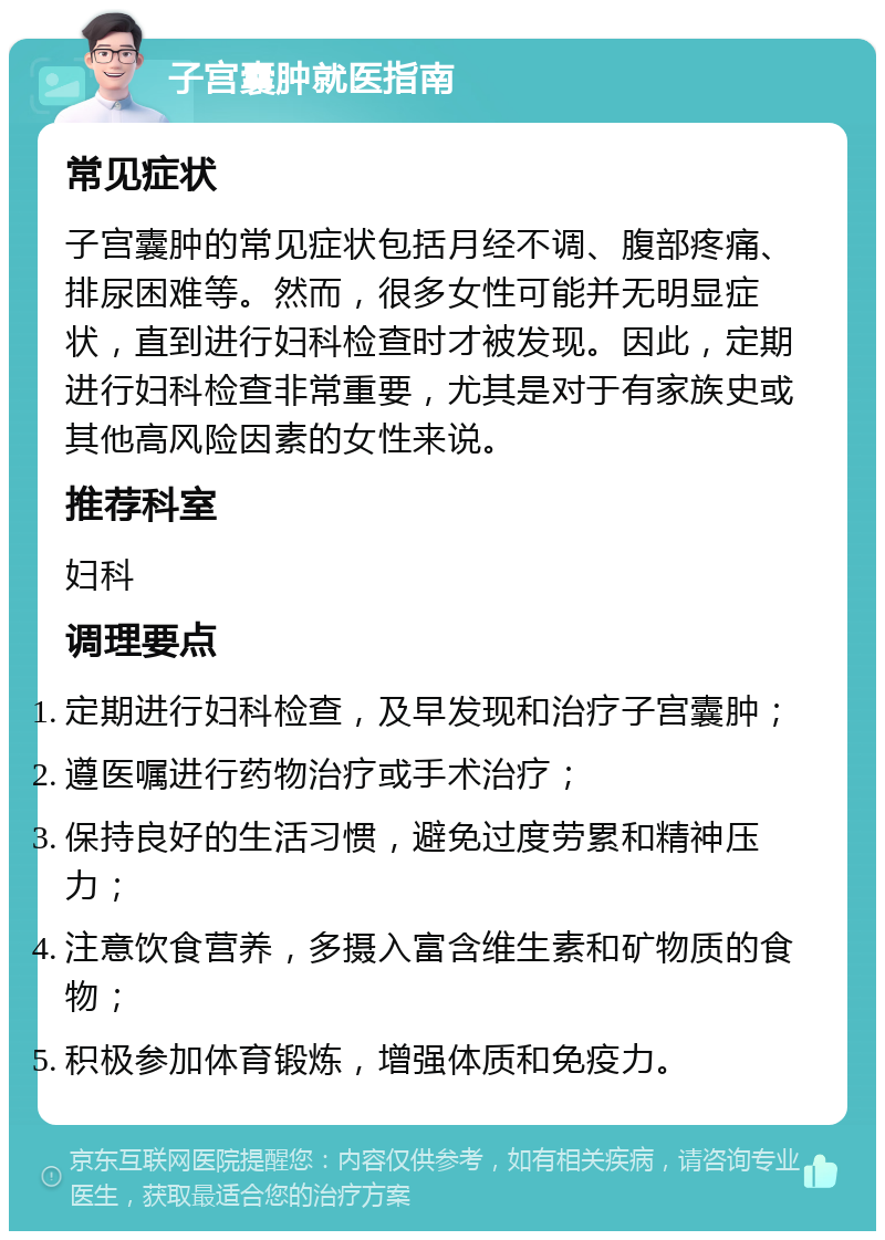 子宫囊肿就医指南 常见症状 子宫囊肿的常见症状包括月经不调、腹部疼痛、排尿困难等。然而，很多女性可能并无明显症状，直到进行妇科检查时才被发现。因此，定期进行妇科检查非常重要，尤其是对于有家族史或其他高风险因素的女性来说。 推荐科室 妇科 调理要点 定期进行妇科检查，及早发现和治疗子宫囊肿； 遵医嘱进行药物治疗或手术治疗； 保持良好的生活习惯，避免过度劳累和精神压力； 注意饮食营养，多摄入富含维生素和矿物质的食物； 积极参加体育锻炼，增强体质和免疫力。