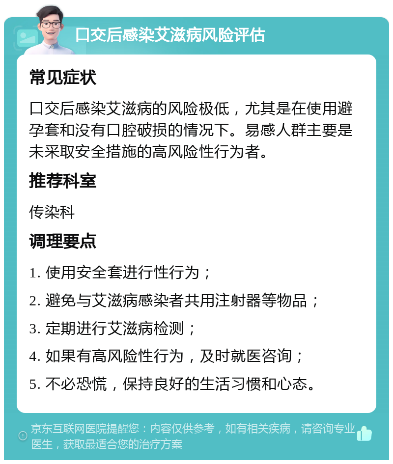 口交后感染艾滋病风险评估 常见症状 口交后感染艾滋病的风险极低，尤其是在使用避孕套和没有口腔破损的情况下。易感人群主要是未采取安全措施的高风险性行为者。 推荐科室 传染科 调理要点 1. 使用安全套进行性行为； 2. 避免与艾滋病感染者共用注射器等物品； 3. 定期进行艾滋病检测； 4. 如果有高风险性行为，及时就医咨询； 5. 不必恐慌，保持良好的生活习惯和心态。