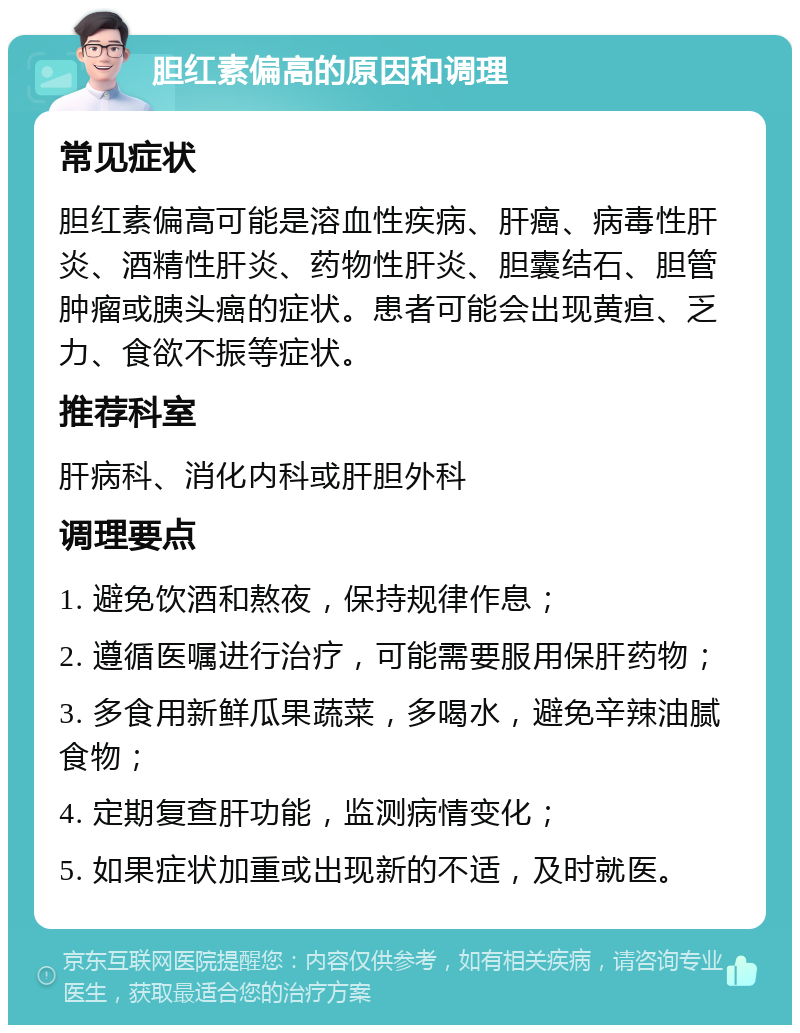 胆红素偏高的原因和调理 常见症状 胆红素偏高可能是溶血性疾病、肝癌、病毒性肝炎、酒精性肝炎、药物性肝炎、胆囊结石、胆管肿瘤或胰头癌的症状。患者可能会出现黄疸、乏力、食欲不振等症状。 推荐科室 肝病科、消化内科或肝胆外科 调理要点 1. 避免饮酒和熬夜，保持规律作息； 2. 遵循医嘱进行治疗，可能需要服用保肝药物； 3. 多食用新鲜瓜果蔬菜，多喝水，避免辛辣油腻食物； 4. 定期复查肝功能，监测病情变化； 5. 如果症状加重或出现新的不适，及时就医。