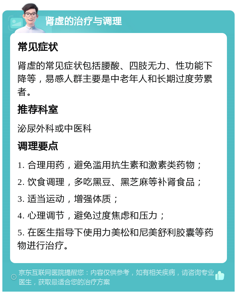 肾虚的治疗与调理 常见症状 肾虚的常见症状包括腰酸、四肢无力、性功能下降等，易感人群主要是中老年人和长期过度劳累者。 推荐科室 泌尿外科或中医科 调理要点 1. 合理用药，避免滥用抗生素和激素类药物； 2. 饮食调理，多吃黑豆、黑芝麻等补肾食品； 3. 适当运动，增强体质； 4. 心理调节，避免过度焦虑和压力； 5. 在医生指导下使用力美松和尼美舒利胶囊等药物进行治疗。