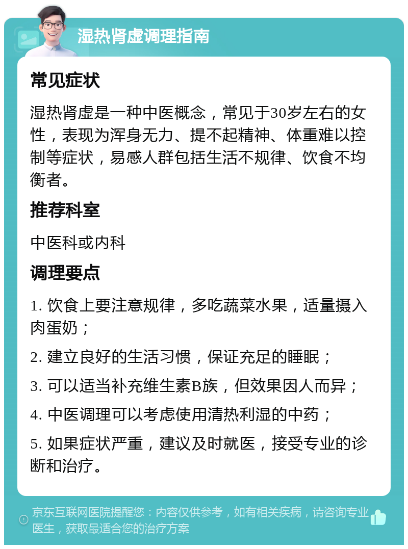 湿热肾虚调理指南 常见症状 湿热肾虚是一种中医概念，常见于30岁左右的女性，表现为浑身无力、提不起精神、体重难以控制等症状，易感人群包括生活不规律、饮食不均衡者。 推荐科室 中医科或内科 调理要点 1. 饮食上要注意规律，多吃蔬菜水果，适量摄入肉蛋奶； 2. 建立良好的生活习惯，保证充足的睡眠； 3. 可以适当补充维生素B族，但效果因人而异； 4. 中医调理可以考虑使用清热利湿的中药； 5. 如果症状严重，建议及时就医，接受专业的诊断和治疗。