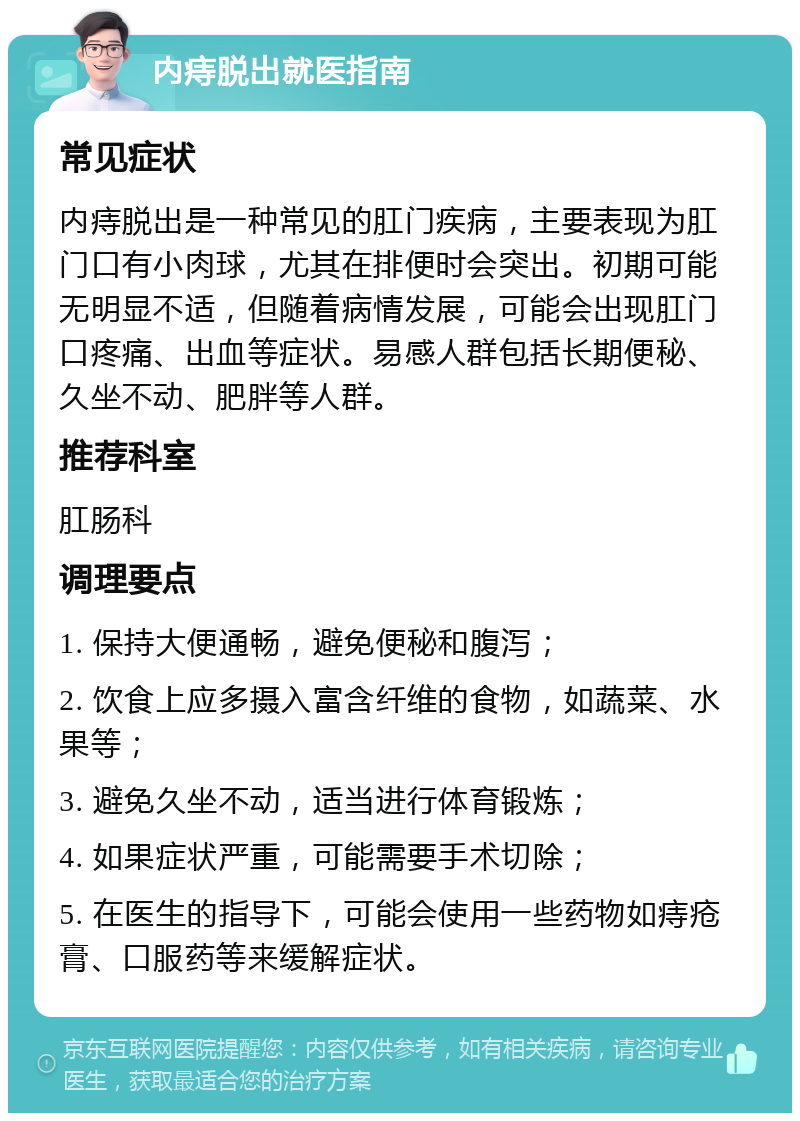 内痔脱出就医指南 常见症状 内痔脱出是一种常见的肛门疾病，主要表现为肛门口有小肉球，尤其在排便时会突出。初期可能无明显不适，但随着病情发展，可能会出现肛门口疼痛、出血等症状。易感人群包括长期便秘、久坐不动、肥胖等人群。 推荐科室 肛肠科 调理要点 1. 保持大便通畅，避免便秘和腹泻； 2. 饮食上应多摄入富含纤维的食物，如蔬菜、水果等； 3. 避免久坐不动，适当进行体育锻炼； 4. 如果症状严重，可能需要手术切除； 5. 在医生的指导下，可能会使用一些药物如痔疮膏、口服药等来缓解症状。