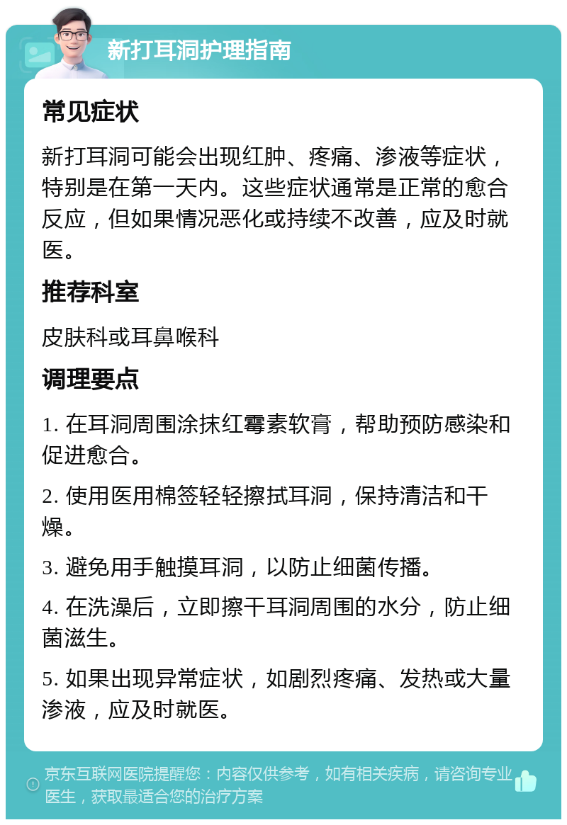 新打耳洞护理指南 常见症状 新打耳洞可能会出现红肿、疼痛、渗液等症状，特别是在第一天内。这些症状通常是正常的愈合反应，但如果情况恶化或持续不改善，应及时就医。 推荐科室 皮肤科或耳鼻喉科 调理要点 1. 在耳洞周围涂抹红霉素软膏，帮助预防感染和促进愈合。 2. 使用医用棉签轻轻擦拭耳洞，保持清洁和干燥。 3. 避免用手触摸耳洞，以防止细菌传播。 4. 在洗澡后，立即擦干耳洞周围的水分，防止细菌滋生。 5. 如果出现异常症状，如剧烈疼痛、发热或大量渗液，应及时就医。