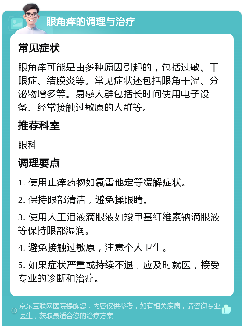 眼角痒的调理与治疗 常见症状 眼角痒可能是由多种原因引起的，包括过敏、干眼症、结膜炎等。常见症状还包括眼角干涩、分泌物增多等。易感人群包括长时间使用电子设备、经常接触过敏原的人群等。 推荐科室 眼科 调理要点 1. 使用止痒药物如氯雷他定等缓解症状。 2. 保持眼部清洁，避免揉眼睛。 3. 使用人工泪液滴眼液如羧甲基纤维素钠滴眼液等保持眼部湿润。 4. 避免接触过敏原，注意个人卫生。 5. 如果症状严重或持续不退，应及时就医，接受专业的诊断和治疗。