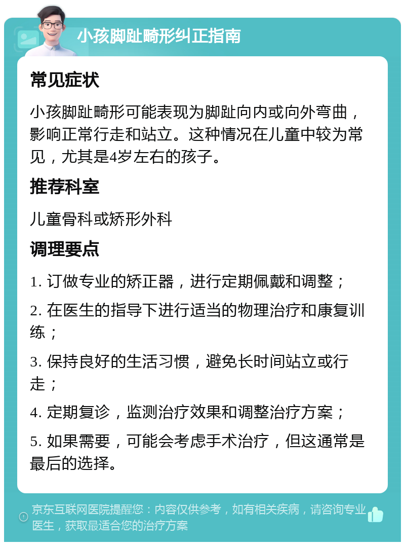 小孩脚趾畸形纠正指南 常见症状 小孩脚趾畸形可能表现为脚趾向内或向外弯曲，影响正常行走和站立。这种情况在儿童中较为常见，尤其是4岁左右的孩子。 推荐科室 儿童骨科或矫形外科 调理要点 1. 订做专业的矫正器，进行定期佩戴和调整； 2. 在医生的指导下进行适当的物理治疗和康复训练； 3. 保持良好的生活习惯，避免长时间站立或行走； 4. 定期复诊，监测治疗效果和调整治疗方案； 5. 如果需要，可能会考虑手术治疗，但这通常是最后的选择。