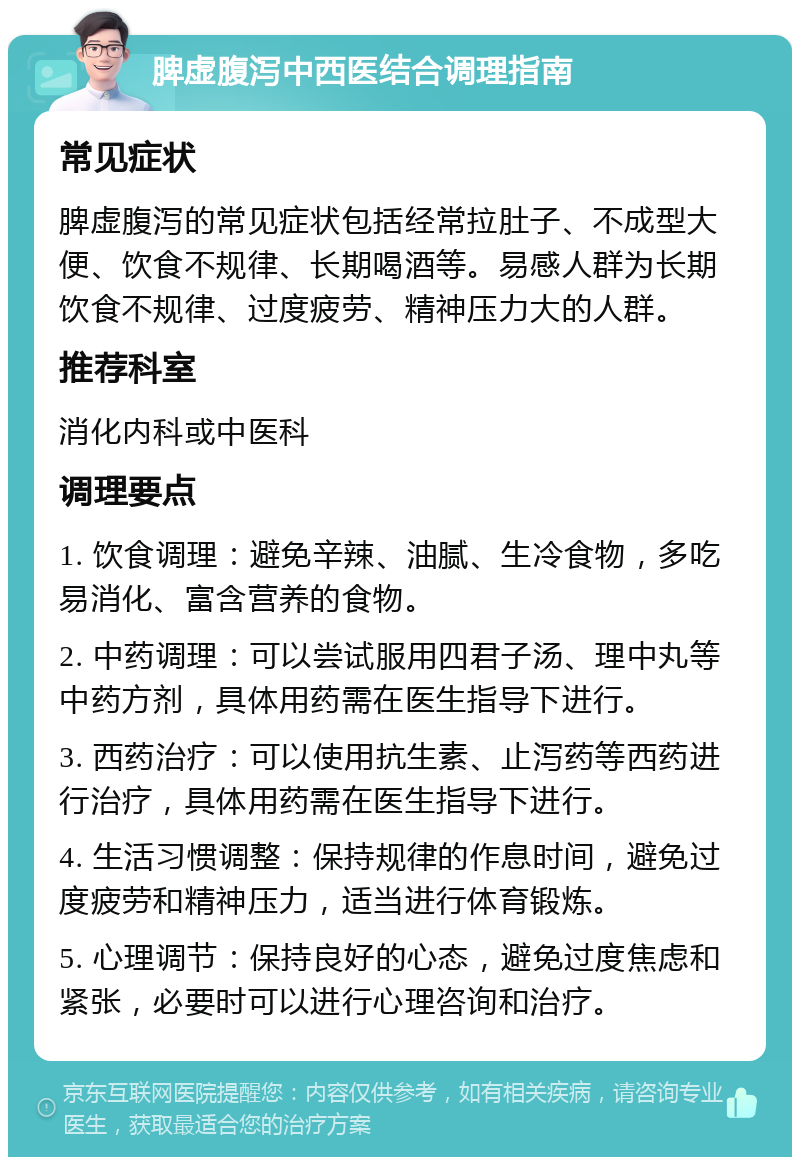 脾虚腹泻中西医结合调理指南 常见症状 脾虚腹泻的常见症状包括经常拉肚子、不成型大便、饮食不规律、长期喝酒等。易感人群为长期饮食不规律、过度疲劳、精神压力大的人群。 推荐科室 消化内科或中医科 调理要点 1. 饮食调理：避免辛辣、油腻、生冷食物，多吃易消化、富含营养的食物。 2. 中药调理：可以尝试服用四君子汤、理中丸等中药方剂，具体用药需在医生指导下进行。 3. 西药治疗：可以使用抗生素、止泻药等西药进行治疗，具体用药需在医生指导下进行。 4. 生活习惯调整：保持规律的作息时间，避免过度疲劳和精神压力，适当进行体育锻炼。 5. 心理调节：保持良好的心态，避免过度焦虑和紧张，必要时可以进行心理咨询和治疗。