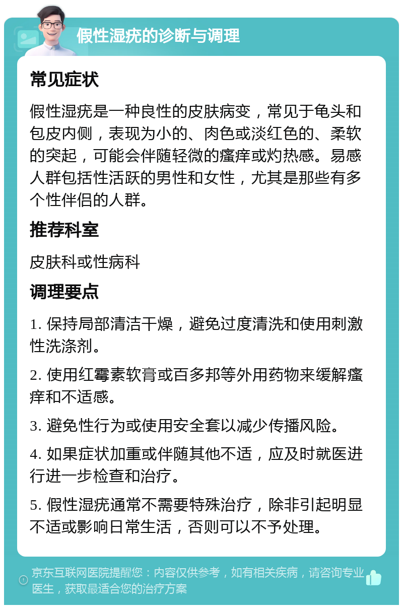 假性湿疣的诊断与调理 常见症状 假性湿疣是一种良性的皮肤病变，常见于龟头和包皮内侧，表现为小的、肉色或淡红色的、柔软的突起，可能会伴随轻微的瘙痒或灼热感。易感人群包括性活跃的男性和女性，尤其是那些有多个性伴侣的人群。 推荐科室 皮肤科或性病科 调理要点 1. 保持局部清洁干燥，避免过度清洗和使用刺激性洗涤剂。 2. 使用红霉素软膏或百多邦等外用药物来缓解瘙痒和不适感。 3. 避免性行为或使用安全套以减少传播风险。 4. 如果症状加重或伴随其他不适，应及时就医进行进一步检查和治疗。 5. 假性湿疣通常不需要特殊治疗，除非引起明显不适或影响日常生活，否则可以不予处理。