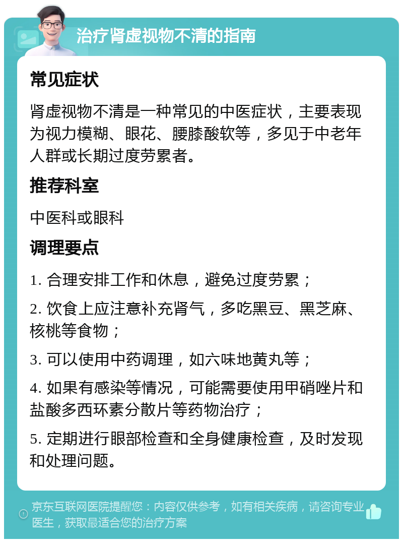 治疗肾虚视物不清的指南 常见症状 肾虚视物不清是一种常见的中医症状，主要表现为视力模糊、眼花、腰膝酸软等，多见于中老年人群或长期过度劳累者。 推荐科室 中医科或眼科 调理要点 1. 合理安排工作和休息，避免过度劳累； 2. 饮食上应注意补充肾气，多吃黑豆、黑芝麻、核桃等食物； 3. 可以使用中药调理，如六味地黄丸等； 4. 如果有感染等情况，可能需要使用甲硝唑片和盐酸多西环素分散片等药物治疗； 5. 定期进行眼部检查和全身健康检查，及时发现和处理问题。