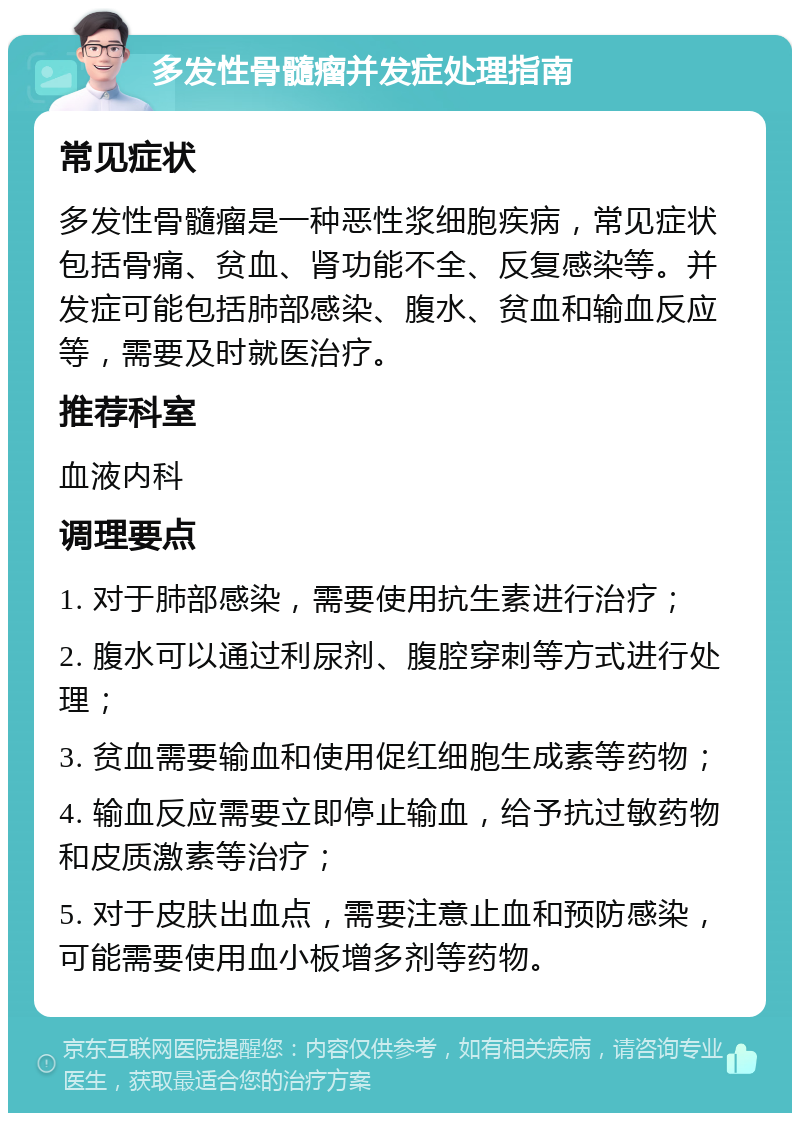 多发性骨髓瘤并发症处理指南 常见症状 多发性骨髓瘤是一种恶性浆细胞疾病，常见症状包括骨痛、贫血、肾功能不全、反复感染等。并发症可能包括肺部感染、腹水、贫血和输血反应等，需要及时就医治疗。 推荐科室 血液内科 调理要点 1. 对于肺部感染，需要使用抗生素进行治疗； 2. 腹水可以通过利尿剂、腹腔穿刺等方式进行处理； 3. 贫血需要输血和使用促红细胞生成素等药物； 4. 输血反应需要立即停止输血，给予抗过敏药物和皮质激素等治疗； 5. 对于皮肤出血点，需要注意止血和预防感染，可能需要使用血小板增多剂等药物。