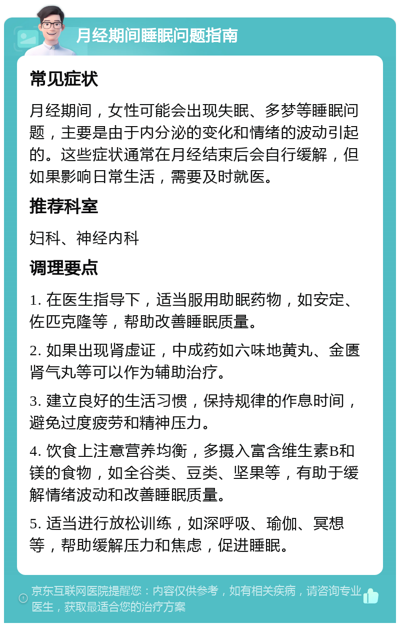 月经期间睡眠问题指南 常见症状 月经期间，女性可能会出现失眠、多梦等睡眠问题，主要是由于内分泌的变化和情绪的波动引起的。这些症状通常在月经结束后会自行缓解，但如果影响日常生活，需要及时就医。 推荐科室 妇科、神经内科 调理要点 1. 在医生指导下，适当服用助眠药物，如安定、佐匹克隆等，帮助改善睡眠质量。 2. 如果出现肾虚证，中成药如六味地黄丸、金匮肾气丸等可以作为辅助治疗。 3. 建立良好的生活习惯，保持规律的作息时间，避免过度疲劳和精神压力。 4. 饮食上注意营养均衡，多摄入富含维生素B和镁的食物，如全谷类、豆类、坚果等，有助于缓解情绪波动和改善睡眠质量。 5. 适当进行放松训练，如深呼吸、瑜伽、冥想等，帮助缓解压力和焦虑，促进睡眠。