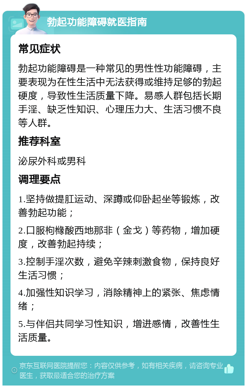 勃起功能障碍就医指南 常见症状 勃起功能障碍是一种常见的男性性功能障碍，主要表现为在性生活中无法获得或维持足够的勃起硬度，导致性生活质量下降。易感人群包括长期手淫、缺乏性知识、心理压力大、生活习惯不良等人群。 推荐科室 泌尿外科或男科 调理要点 1.坚持做提肛运动、深蹲或仰卧起坐等锻炼，改善勃起功能； 2.口服枸橼酸西地那非（金戈）等药物，增加硬度，改善勃起持续； 3.控制手淫次数，避免辛辣刺激食物，保持良好生活习惯； 4.加强性知识学习，消除精神上的紧张、焦虑情绪； 5.与伴侣共同学习性知识，增进感情，改善性生活质量。