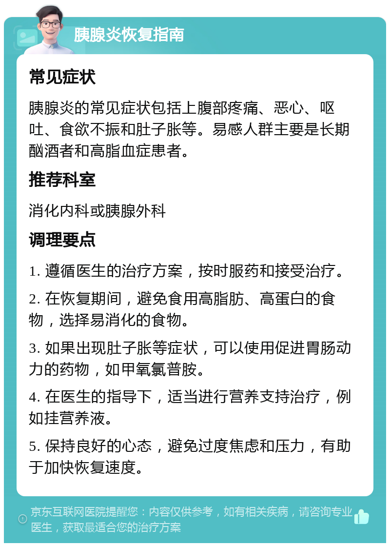 胰腺炎恢复指南 常见症状 胰腺炎的常见症状包括上腹部疼痛、恶心、呕吐、食欲不振和肚子胀等。易感人群主要是长期酗酒者和高脂血症患者。 推荐科室 消化内科或胰腺外科 调理要点 1. 遵循医生的治疗方案，按时服药和接受治疗。 2. 在恢复期间，避免食用高脂肪、高蛋白的食物，选择易消化的食物。 3. 如果出现肚子胀等症状，可以使用促进胃肠动力的药物，如甲氧氯普胺。 4. 在医生的指导下，适当进行营养支持治疗，例如挂营养液。 5. 保持良好的心态，避免过度焦虑和压力，有助于加快恢复速度。