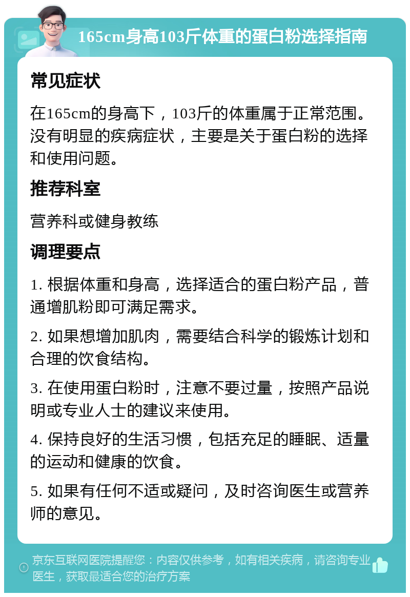 165cm身高103斤体重的蛋白粉选择指南 常见症状 在165cm的身高下，103斤的体重属于正常范围。没有明显的疾病症状，主要是关于蛋白粉的选择和使用问题。 推荐科室 营养科或健身教练 调理要点 1. 根据体重和身高，选择适合的蛋白粉产品，普通增肌粉即可满足需求。 2. 如果想增加肌肉，需要结合科学的锻炼计划和合理的饮食结构。 3. 在使用蛋白粉时，注意不要过量，按照产品说明或专业人士的建议来使用。 4. 保持良好的生活习惯，包括充足的睡眠、适量的运动和健康的饮食。 5. 如果有任何不适或疑问，及时咨询医生或营养师的意见。